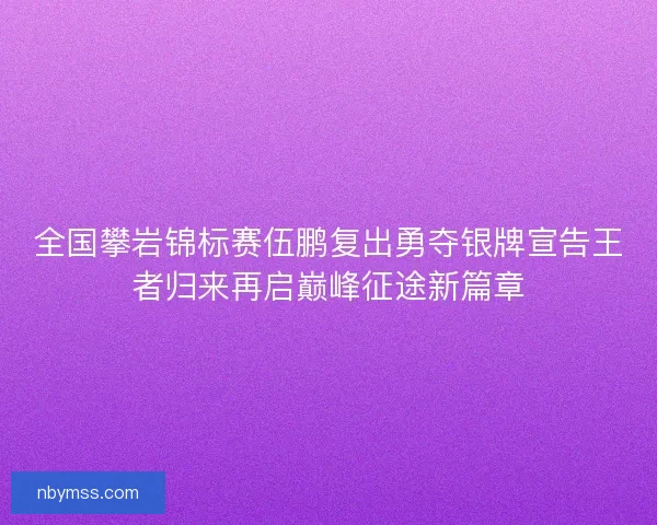全国攀岩锦标赛伍鹏复出勇夺银牌宣告王者归来再启巅峰征途新篇章
