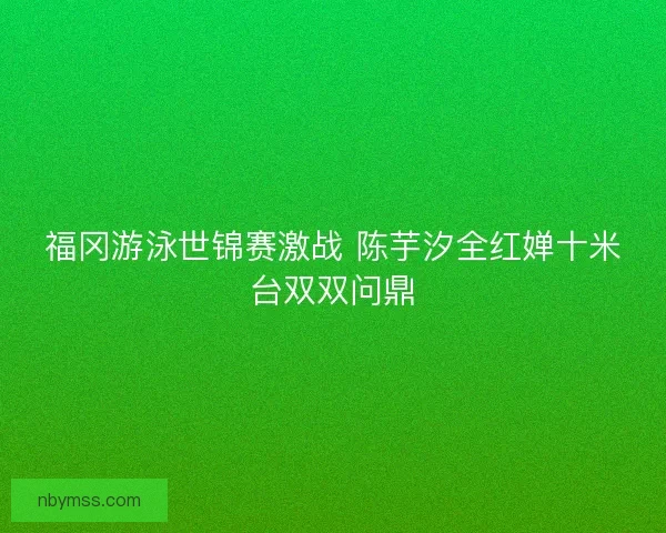 福冈游泳世锦赛激战 陈芋汐全红婵十米台双双问鼎