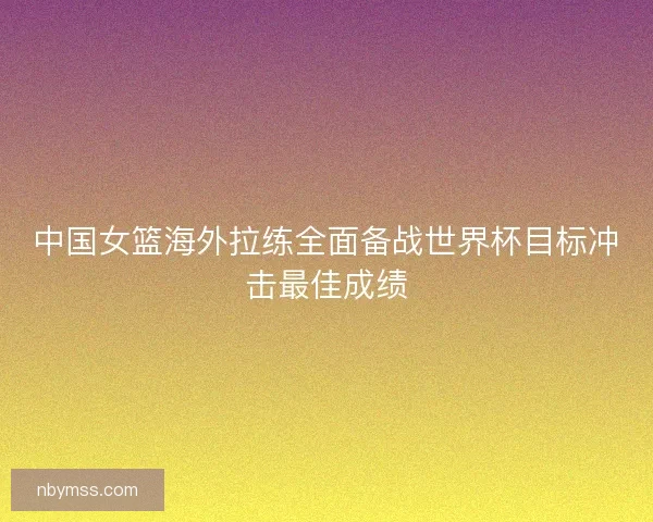 中国女篮海外拉练全面备战世界杯目标冲击最佳成绩