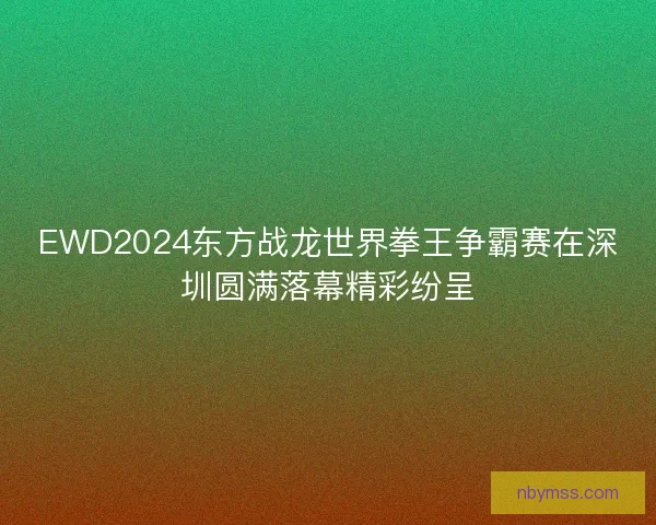 EWD2024东方战龙世界拳王争霸赛在深圳圆满落幕精彩纷呈